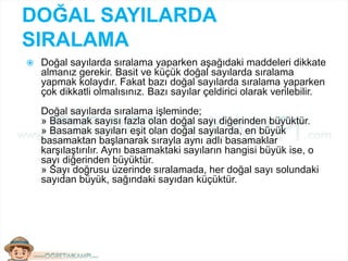DOĞAL SAYILARDA
SIRALAMA
 Doğal sayılarda sıralama yaparken aşağıdaki maddeleri dikkate
almanız gerekir. Basit ve küçük doğal sayılarda sıralama
yapmak kolaydır. Fakat bazı doğal sayılarda sıralama yaparken
çok dikkatli olmalısınız. Bazı sayılar çeldirici olarak verilebilir.
Doğal sayılarda sıralama işleminde;
» Basamak sayısı fazla olan doğal sayı diğerinden büyüktür.
» Basamak sayıları eşit olan doğal sayılarda, en büyük
basamaktan başlanarak sırayla aynı adlı basamaklar
karşılaştırılır. Aynı basamaktaki sayıların hangisi büyük ise, o
sayı diğerinden büyüktür.
» Sayı doğrusu üzerinde sıralamada, her doğal sayı solundaki
sayıdan büyük, sağındaki sayıdan küçüktür.
 