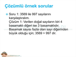 Çözümlü örnek sorular
 Soru 1: 3569 ile 997 sayılarını
karşılaştıralım.
Çözüm 1: Verilen doğal sayıların biri 4
basamaklı diğeri ise 3 basamaklıdır.
Basamak sayısı fazla olan sayı diğerinden
büyük olduğu için; 3569 > 997 dir.
 