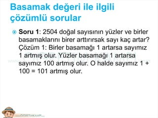 Basamak değeri ile ilgili
çözümlü sorular
 Soru 1: 2504 doğal sayısının yüzler ve birler
basamaklarını birer arttırırsak sayı kaç artar?
Çözüm 1: Birler basamağı 1 artarsa sayımız
1 artmış olur. Yüzler basamağı 1 artarsa
sayımız 100 artmış olur. O halde sayımız 1 +
100 = 101 artmış olur.
 
