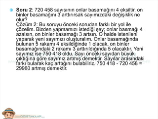  Soru 2: 720 458 sayısının onlar basamağını 4 eksiltir, on
binler basamağını 3 arttırırsak sayımızdaki değişiklik ne
olur?
Çözüm 2: Bu soruyu önceki sorudan farklı bir yol ile
çözelim. Bizden yapmamızı istediği şey; onlar basmağı 4
azalsın, on binler basamağı 3 artsın. O halde istenileni
yaparak yeni sayımızı oluşturalım. Onlar basamağında
bulunan 5 rakamı 4 eksildiğinde 1 olacak, on binler
basamağındaki 2 rakamı 3 arttırıldığında 5 olacaktır. Yeni
sayımız ise 750 418 oldu. Sayı önceki sayıdan büyük
çıktığına göre sayımız artmış demektir. Sayılar arasındaki
farkı bularak kaç arttığını bulabiliriz. 750 418 - 720 458 =
29960 artmış demektir.
 