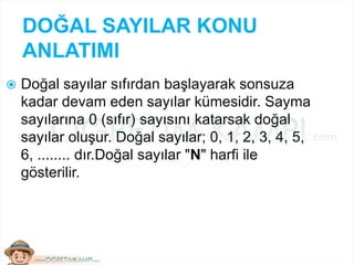 DOĞAL SAYILAR KONU
ANLATIMI
 Doğal sayılar sıfırdan başlayarak sonsuza
kadar devam eden sayılar kümesidir. Sayma
sayılarına 0 (sıfır) sayısını katarsak doğal
sayılar oluşur. Doğal sayılar; 0, 1, 2, 3, 4, 5,
6, ........ dır.Doğal sayılar "N" harfi ile
gösterilir.
 