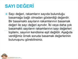 SAYI DEĞERİ
 Sayı değeri, rakamların sayıda bulunduğu
basamağa bağlı olmadan gösterdiği değerdir.
Bir basamaklı sayıların rakamlarının basamak
değeri ile sayı değeri aynıdır. İki veya daha çok
basamaklı sayıların rakamlarının sayı değerleri
toplamı, sayının kendisine eşit değildir. Aşağıda
verdiğimiz örnek soruda basamak değerlerinin
bulunuşunu görebilirsiniz.
 