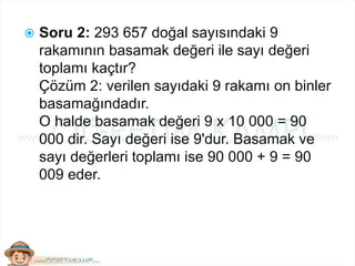  Soru 2: 293 657 doğal sayısındaki 9
rakamının basamak değeri ile sayı değeri
toplamı kaçtır?
Çözüm 2: verilen sayıdaki 9 rakamı on binler
basamağındadır.
O halde basamak değeri 9 x 10 000 = 90
000 dir. Sayı değeri ise 9'dur. Basamak ve
sayı değerleri toplamı ise 90 000 + 9 = 90
009 eder.
 