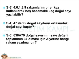  S-3) 4,6,1,8,9 rakamlarını birer kez
kullanılarak beş basamaklı kaç doğal sayı
yazılabilir?
 S-4) 47 ile 95 doğal sayıların ortasındaki
doğal sayı kaçtır?
 S-5) 638A79 doğal sayısının sayı değeri
toplamının 37 olması için A yerine hangi
rakam yazılmalıdır?
 