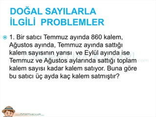 DOĞAL SAYILARLA
İLGİLİ PROBLEMLER
 1. Bir satıcı Temmuz ayında 860 kalem,
Ağustos ayında, Temmuz ayında sattığı
kalem sayısının yarısı ve Eylül ayında ise
Temmuz ve Ağustos aylarında sattığı toplam
kalem sayısı kadar kalem satıyor. Buna göre
bu satıcı üç ayda kaç kalem satmıştır?
 