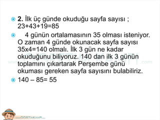  2. İlk üç günde okuduğu sayfa sayısı ;
23+43+19=85
 4 günün ortalamasının 35 olması isteniyor.
O zaman 4 günde okunacak sayfa sayısı
35x4=140 olmalı. İlk 3 gün ne kadar
okuduğunu biliyoruz. 140 dan ilk 3 günün
toplamını çıkartarak Perşembe günü
okuması gereken sayfa sayısını bulabiliriz.
 140 – 85= 55
 