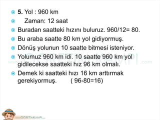  5. Yol : 960 km
 Zaman: 12 saat
 Buradan saatteki hızını buluruz. 960/12= 80.
 Bu araba saatte 80 km yol gidiyormuş.
 Dönüş yolunun 10 saatte bitmesi isteniyor.
 Yolumuz 960 km idi. 10 saatte 960 km yol
gidilecekse saatteki hız 96 km olmalı.
 Demek ki saatteki hızı 16 km arttırmak
gerekiyormuş. ( 96-80=16)
 