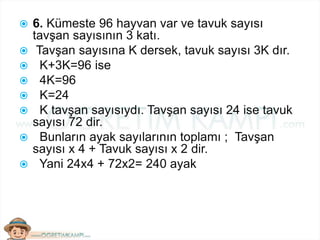  6. Kümeste 96 hayvan var ve tavuk sayısı
tavşan sayısının 3 katı.
 Tavşan sayısına K dersek, tavuk sayısı 3K dır.
 K+3K=96 ise
 4K=96
 K=24
 K tavşan sayısıydı. Tavşan sayısı 24 ise tavuk
sayısı 72 dir.
 Bunların ayak sayılarının toplamı ; Tavşan
sayısı x 4 + Tavuk sayısı x 2 dir.
 Yani 24x4 + 72x2= 240 ayak
 