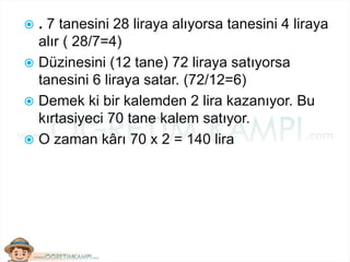  . 7 tanesini 28 liraya alıyorsa tanesini 4 liraya
alır ( 28/7=4)
 Düzinesini (12 tane) 72 liraya satıyorsa
tanesini 6 liraya satar. (72/12=6)
 Demek ki bir kalemden 2 lira kazanıyor. Bu
kırtasiyeci 70 tane kalem satıyor.
 O zaman kârı 70 x 2 = 140 lira
 