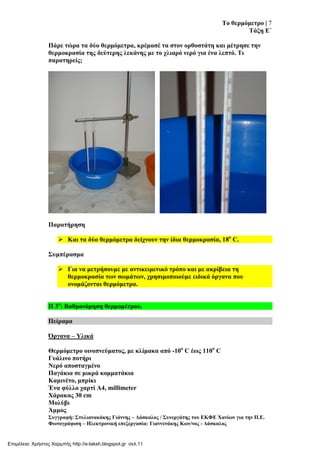 Σν ζεξκόκεηξν | 7
Σάμε Δ΄
΢πγγξαθή: ΢ηπιηαλαθάθεο Γηάλλεο – Γάζθαινο / ΢πλεξγάηεο ηνπ ΔΚΦΔ Υαλίσλ γηα ηελ Π.Δ.
Φσηνγξάθηζε – Ηιεθηξνληθή επεμεξγαζία: Γηαλλελάθεο Κσλ/λνο - Γάζθαινο
Πάξε ηώξα ηα δύν ζεξκόκεηξα, θξέκαζέ ηα ζηνλ νξζνζηάηε θαη κέηξεζε ηελ
ζεξκνθξαζία ηεο δεύηεξεο ιεθάλεο κε ην ριηαξό λεξό γηα έλα ιεπηό. Ση
παξαηεξείο;
Παξαηήξεζε
 Καη ηα δύν ζεξκόκεηξα δείρλνπλ ηελ ίδηα ζεξκνθξαζία, 18ν
C.
΢πκπέξαζκα
 Γηα λα κεηξήζνπκε κε αληηθεηκεληθό ηξόπν θαη κε αθξίβεηα ηε
ζεξκνθξαζία ησλ ζσκάησλ, ρξεζηκνπνηνύκε εηδηθά όξγαλα πνπ
νλνκάδνληαη ζεξκόκεηξα.
Π 3ν
: Βαζκνλόκεζε ζεξκνκέηξνπ.
Πείξακα
Όξγαλα – Τιηθά
Θεξκόκεηξν νηλνπλεύκαηνο, κε θιίκαθα από -10ν
C έσο 110ν
C
Γπάιηλν πνηήξη
Νεξό απνζηαγκέλν
Παγάθηα ζε κηθξά θνκκαηάθηα
Κακηλέην, κπξίθη
Έλα θύιιν ραξηί Α4, millimeter
Υάξαθαο 30 cm
Μνιύβη
Άκκνο
Επιμέλεια: Χρήστος Χαρμπής http://e-taksh.blogspot.gr σελ.11
 