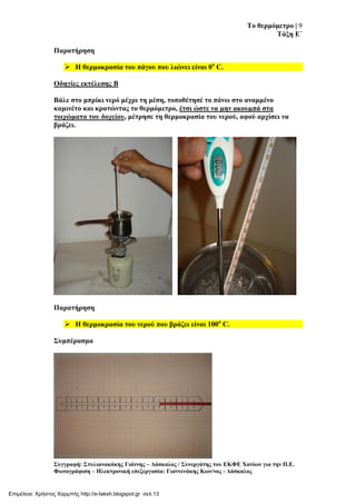 Σν ζεξκόκεηξν | 9
Σάμε Δ΄
΢πγγξαθή: ΢ηπιηαλαθάθεο Γηάλλεο – Γάζθαινο / ΢πλεξγάηεο ηνπ ΔΚΦΔ Υαλίσλ γηα ηελ Π.Δ.
Φσηνγξάθηζε – Ηιεθηξνληθή επεμεξγαζία: Γηαλλελάθεο Κσλ/λνο - Γάζθαινο
Παξαηήξεζε
 Η ζεξκνθξαζία ηνπ πάγνπ πνπ ιηώλεη είλαη 0ν
C.
Οδεγίεο εθηέιεζεο Β
Βάιε ζην κπξίθη λεξό κέρξη ηε κέζε, ηνπνζέηεζέ ην πάλσ ζην αλακκέλν
θακηλέην θαη θξαηώληαο ην ζεξκόκεηξν, έηζη ώζηε λα κελ αθνπκπά ζηα
ηνηρώκαηα ηνπ δνρείνπ, κέηξεζε ηε ζεξκνθξαζία ηνπ λεξνύ, αθνύ αξρίζεη λα
βξάδεη.
Παξαηήξεζε
 Η ζεξκνθξαζία ηνπ λεξνύ πνπ βξάδεη είλαη 100ν
C.
΢πκπέξαζκα
Επιμέλεια: Χρήστος Χαρμπής http://e-taksh.blogspot.gr σελ.13
 