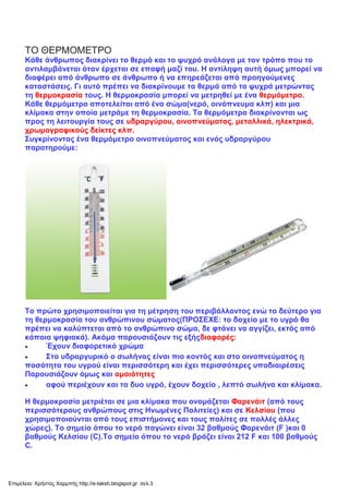 ΤΟ ΘΕΡΜΟΜΕΤΡΟ
Κάθε άνθρωπος διακρίνει το θερμό και το ψυχρό ανάλογα με τον τρόπο που το
αντιλαμβάνεται όταν έρχεται σε επαφή μαζί του. Η αντίληψη αυτή όμως μπορεί να
διαφέρει από άνθρωπο σε άνθρωπο ή να επηρεάζεται από προηγούμενες
καταστάσεις. Γι αυτό πρέπει να διακρίνουμε τα θερμά από τα ψυχρά μετρώντας
τη θερμοκρασία τους. Η θερμοκρασία μπορεί να μετρηθεί με ένα θερμόμετρο.
Κάθε θερμόμετρο αποτελείται από ένα σώμα(νερό, οινόπνευμα κλπ) και μια
κλίμακα στην οποία μετράμε τη θερμοκρασία. Τα θερμόμετρα διακρίνονται ως
προς τη λειτουργία τους σε υδραργύρου, οινοπνεύματος, μεταλλικά, ηλεκτρικά,
χρωμογραφικούς δείκτες κλπ.
Συγκρίνοντας ένα θερμόμετρο οινοπνεύματος και ενός υδραργύρου
παρατηρούμε:
Το πρώτο χρησιμοποιείται για τη μέτρηση του περιβάλλοντος ενώ το δεύτερο για
τη θερμοκρασία του ανθρώπινου σώματος(ΠΡΟΣΕΧΕ: το δοχείο με το υγρό θα
πρέπει να καλύπτεται από το ανθρώπινο σώμα, δε φτάνει να αγγίζει, εκτός από
κάποια ψηφιακά). Ακόμα παρουσιάζουν τις εξήςδιαφορές:
 Έχουν διαφορετικό χρώμα
 Στο υδραργυρικό ο σωλήνας είναι πιο κοντός και στο οινοπνεύματος η
ποσότητα του υγρού είναι περισσότερη και έχει περισσότερες υποδιαιρέσεις
Παρουσιάζουν όμως και ομοιότητες
 αφού περιέχουν και τα δυο υγρό, έχουν δοχείο , λεπτό σωλήνα και κλίμακα.
Η θερμοκρασία μετριέται σε μια κλίμακα που ονομάζεται Φαρενάιτ (από τους
περισσότερους ανθρώπους στις Ηνωμένες Πολιτείες) και σε Κελσίου (που
χρησιμοποιούνται από τους επιστήμονες και τους πολίτες σε πολλές άλλες
χώρες). Το σημείο όπου το νερό παγώνει είναι 32 βαθμούς Φαρενάιτ (F )και 0
βαθμούς Κελσίου (C).Το σημείο όπου το νερό βράζει είναι 212 F και 100 βαθμούς
C.
Επιμέλεια: Χρήστος Χαρμπής http://e-taksh.blogspot.gr σελ.3
 