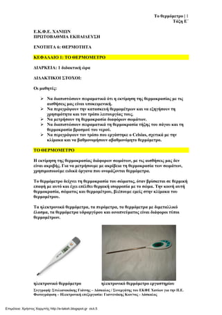Σν ζεξκόκεηξν | 1
Σάμε Δ΄
΢πγγξαθή: ΢ηπιηαλαθάθεο Γηάλλεο – Γάζθαινο / ΢πλεξγάηεο ηνπ ΔΚΦΔ Υαλίσλ γηα ηελ Π.Δ.
Φσηνγξάθηζε – Ηιεθηξνληθή επεμεξγαζία: Γηαλλελάθεο Κσλ/λνο - Γάζθαινο
Δ.Κ.Φ.Δ. ΥΑΝΙΩΝ
ΠΡΩΣΟΒΑΘΜΙΑ ΔΚΠΑΙΓΔΤ΢Η
ΔΝΟΣΗΣΑ 6: ΘΔΡΜΟΣΗΣΑ
ΚΔΦΑΛΑΙΟ 1: ΣΟ ΘΔΡΜΟΜΔΣΡΟ
ΓΙΑΡΚΔΙΑ: 1 δηδαθηηθή ώξα
ΓΙΓΑΚΣΙΚΟΙ ΢ΣΟΥΟΙ:
Οη καζεηέο:
 Να δηαπηζηώζνπλ πεηξακαηηθά όηη ε εθηίκεζε ηεο ζεξκνθξαζίαο κε ηηο
αηζζήζεηο καο είλαη ππνθεηκεληθή.
 Να πεξηγξάςνπλ ηελ θαηαζθεπή ζεξκνκέηξσλ θαη λα εμεγήζνπλ ηε
ρξεζηκόηεηα θαη ηνλ ηξόπν ιεηηνπξγίαο ηνπο.
 Να κεηξήζνπλ ηε ζεξκνθξαζία δηαθόξσλ ζσκάησλ.
 Να δηαπηζηώζνπλ πεηξακαηηθά ηε ζεξκνθξαζία ηήμεο ηνπ πάγνπ θαη ηε
ζεξκνθξαζία βξαζκνύ ηνπ λεξνύ.
 Να πεξηγξάςνπλ ηνλ ηξόπν πνπ εξγάζηεθε ν Celsius, ζρεηηθά κε ηελ
θιίκαθα θαη λα βαζκνλνκήζνπλ αβαζκνλόκεην ζεξκόκεηξν.
ΣΟ ΘΔΡΜΟΜΔΣΡΟ
Η εθηίκεζε ηεο ζεξκνθξαζίαο δηάθνξσλ ζσκάησλ, κε ηηο αηζζήζεηο καο δελ
είλαη αθξηβήο. Γηα λα κεηξήζνπκε κε αθξίβεηα ηε ζεξκνθξαζία ησλ ζσκάησλ,
ρξεζηκνπνηνύκε εηδηθά όξγαλα πνπ νλνκάδνληαη ζεξκόκεηξα.
Σν ζεξκόκεηξν δείρλεη ηε ζεξκνθξαζία ηνπ ζώκαηνο, όηαλ βξίζθεηαη ζε ζεξκηθή
επαθή κε απηό θαη έρεη επέιζεη ζεξκηθή ηζνξξνπία κε ην ζώκα. Σελ θνηλή απηή
ζεξκνθξαζία, ζώκαηνο θαη ζεξκνκέηξνπ, βιέπνπκε εκείο ζηελ θιίκαθα ηνπ
ζεξκνκέηξνπ.
Σα ειεθηξνληθά ζεξκόκεηξα, ηα ππξόκεηξα, ηα ζεξκόκεηξα κε δηκεηαιιηθό
έιαζκα, ηα ζεξκόκεηξα πδξαξγύξνπ θαη νηλνπλεύκαηνο είλαη δηάθνξνη ηύπνη
ζεξκνκέηξσλ.
ειεθηξνληθό ζεξκόκεηξν ειεθηξνληθό ζεξκόκεηξν εξγαζηεξίνπ
Επιμέλεια: Χρήστος Χαρμπής http://e-taksh.blogspot.gr σελ.5
 