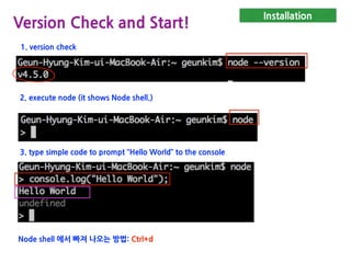 Installation
Version Check and Start!
1. version check
2. execute node (it shows Node shell.)
3. type simple code to prompt “Hello World” to the console
Node shell 에서 빠져 나오는 방법: Ctrl+d
 