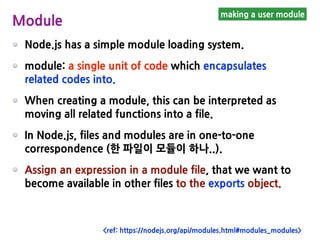 Node.js has a simple module loading system.
module: a single unit of code which encapsulates
related codes into.
When creating a module, this can be interpreted as
moving all related functions into a file.
In Node.js, files and modules are in one-to-one
correspondence (한 파일이 모듈이 하나..).
Assign an expression in a module file, that we want to
become available in other files to the exports object.
making a user module
Module
<ref: https://nodejs.org/api/modules.html#modules_modules>
 