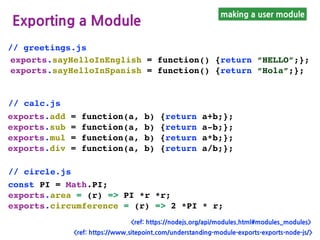 making a user module
Exporting a Module
exports.sayHelloInEnglish = function() {return “HELLO”;};
exports.sayHelloInSpanish = function() {return “Hola”;};
// greetings.js
exports.add = function(a, b) {return a+b;};
exports.sub = function(a, b) {return a-b;};
exports.mul = function(a, b) {return a*b;};
exports.div = function(a, b) {return a/b;};
// calc.js
// circle.js
const PI = Math.PI;
exports.area = (r) => PI *r *r;
exports.circumference = (r) => 2 *PI * r;
<ref: https://nodejs.org/api/modules.html#modules_modules>
<ref: https://www.sitepoint.com/understanding-module-exports-exports-node-js/>
 