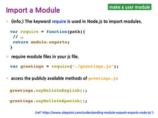 (info.) The keyword require is used in Node.js to import modules.
make a user module
Import a Module
var require = function(path){
// …
return module.exports;
}
require module files in your js file.
var greetings = require(“./greetings.js”);
access the publicly available methods of greetings.js
greetings.sayHelloInEnglish();
greetings.sayHelloInSpanish();
<ref: https://www.sitepoint.com/understanding-module-exports-exports-node-js/ >
 