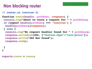 Routing: Non Blocking
httpServer with non-blocking
//httpServer.js (version 5)
var http = require(“http”);
var url = require(“url”);
function start(route, handle) {
function onRequest(request, response) {
var pathname = url.parse(request.url).pathname;
console.log(“Request for ” + pathname + “ received.”);
route(handle, pathname, response);
}
http.createServer(onRequest).listen(8000);
console.log(“Http Server has been started”);
}
exports.start = start;
 
