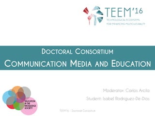 DOCTORAL CONSORTIUM
COMMUNICATION MEDIA AND EDUCATION
Moderator: Carlos Arcila
Student: Isabel Rodríguez-De-Dios
TEEM16 - Doctoral Consortium
 