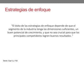 Estrategias de enfoque
“El éxito de las estrategias de enfoque depende de que el
segmento de la industria tenga las dimensiones suficientes, un
buen potencial de crecimiento, y que no sea crucial para que los
principales competidores logren buenos resultados .”
David, Cap 5, p 152
 