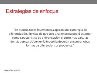 Estrategias de enfoque
“En esencia todas las empresas aplican una estrategia de
diferenciación. En vista de que sólo una empresa podrá ostentar
como característica de diferenciación el costo más bajo, las
demás que participen en la industria deberán encontrar otras
formas de diferenciar sus productos.”
David, Cap 5, p 152
 