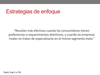 Estrategias de enfoque
“Resultan más efectivas cuando los consumidores tienen
preferencias o requerimientos distintivos, y cuando las empresas
rivales no tratan de especializarse en el mismo segmento meta.”
David, Cap 5, p 152
 