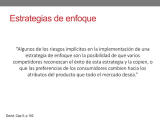 Estrategias de enfoque
“Algunos de los riesgos implícitos en la implementación de una
estrategia de enfoque son la posibilidad de que varios
competidores reconozcan el éxito de esta estrategia y la copien, o
que las preferencias de los consumidores cambien hacia los
atributos del producto que todo el mercado desea.”
David, Cap 5, p 152
 