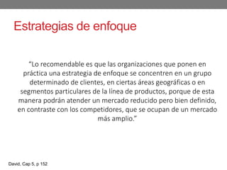 Estrategias de enfoque
“Lo recomendable es que las organizaciones que ponen en
práctica una estrategia de enfoque se concentren en un grupo
determinado de clientes, en ciertas áreas geográficas o en
segmentos particulares de la línea de productos, porque de esta
manera podrán atender un mercado reducido pero bien definido,
en contraste con los competidores, que se ocupan de un mercado
más amplio.”
David, Cap 5, p 152
 