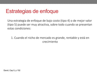 Estrategias de enfoque
Una estrategia de enfoque de bajo costo (tipo 4) o de mejor valor
(tipo 5) puede ser muy atractiva, sobre todo cuando se presentan
estas condiciones:
1. Cuando el nicho de mercado es grande, rentable y está en
crecimiento
David, Cap 5, p 152
 