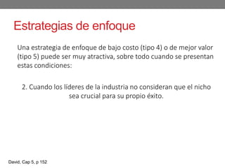 Estrategias de enfoque
Una estrategia de enfoque de bajo costo (tipo 4) o de mejor valor
(tipo 5) puede ser muy atractiva, sobre todo cuando se presentan
estas condiciones:
2. Cuando los líderes de la industria no consideran que el nicho
sea crucial para su propio éxito.
David, Cap 5, p 152
 
