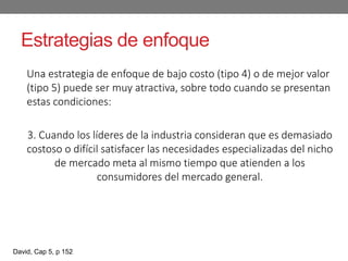 Estrategias de enfoque
Una estrategia de enfoque de bajo costo (tipo 4) o de mejor valor
(tipo 5) puede ser muy atractiva, sobre todo cuando se presentan
estas condiciones:
3. Cuando los líderes de la industria consideran que es demasiado
costoso o difícil satisfacer las necesidades especializadas del nicho
de mercado meta al mismo tiempo que atienden a los
consumidores del mercado general.
David, Cap 5, p 152
 