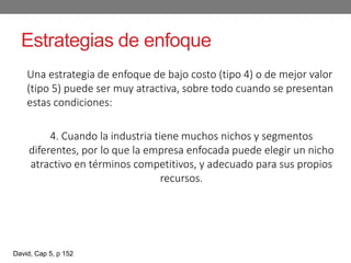 Estrategias de enfoque
Una estrategia de enfoque de bajo costo (tipo 4) o de mejor valor
(tipo 5) puede ser muy atractiva, sobre todo cuando se presentan
estas condiciones:
4. Cuando la industria tiene muchos nichos y segmentos
diferentes, por lo que la empresa enfocada puede elegir un nicho
atractivo en términos competitivos, y adecuado para sus propios
recursos.
David, Cap 5, p 152
 