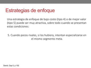 Estrategias de enfoque
Una estrategia de enfoque de bajo costo (tipo 4) o de mejor valor
(tipo 5) puede ser muy atractiva, sobre todo cuando se presentan
estas condiciones:
5. Cuando pocos rivales, si los hubiera, intentan especializarse en
el mismo segmento meta.
David, Cap 5, p 152
 