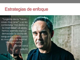“La gente decía "haces
cosas muy raras" y yo les
contestaba "me dedico a
la creatividad". A veces
hemos querido explicar
demasiado la cocina de
vanguardia cuando quizá
es muy difícil de explicar.
Hay que vivirla.”
- Ferrán Adriá
- (elBulli)
Estrategias de enfoque
 