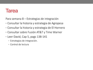 Tarea
Para semana 8 – Estrategias de integración
• Consultar la historia y estrategia de Agropesa
• Consultar la historia y estrategia de El Hornero
• Consultar sobre Fusión AT&T y Time Warner
• Leer David, Cap 5, pags 138-141
• Estrategias de integración.
• Control de lectura
 