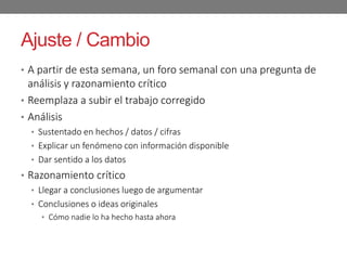 Ajuste / Cambio
• A partir de esta semana, un foro semanal con una pregunta de
análisis y razonamiento crítico
• Reemplaza a subir el trabajo corregido
• Análisis
• Sustentado en hechos / datos / cifras
• Explicar un fenómeno con información disponible
• Dar sentido a los datos
• Razonamiento crítico
• Llegar a conclusiones luego de argumentar
• Conclusiones o ideas originales
• Cómo nadie lo ha hecho hasta ahora
 