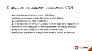 Стандартные	задачи,	решаемые	CNN
• идентификация	объектов	(object	detection)	
• семантическая	сегментация	(semantic	segmentation)	
• распознавание	лиц	(face	recognition)
• распознавание	частей	тела	человека	(human	body	parts	recognition)
• семантическое	определение	границ	(semantic	boundary	detection)	
• выделение	объектов	внимания	(saliency	estimation)
• выделение	нормалей	к	поверхности	(surface	normal	estimation)
 