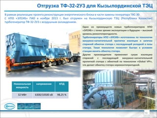 Отгрузка ТФ-32-2У3 для Кызылординской ТЭЦ
В рамках реализации проекта реконструкция энергетического блока в части замены генератора ТВС-30
С НПО «ЭЛСИБ» ПАО в ноябре 2013 г. был отгружен на Кызылординскую ТЭЦ (Республика Казахстан)
турбогенератор ТФ-32-2У3 с воздушным охлаждением.
10
Номинальная
мощность
напряжение КПД
32 МВт 6300/10500 кВ 98,25 %
Одно из преимуществ новых турбогенераторов НПО
«ЭЛСИБ» с точки зрения эксплуатации в будущем – высокий
уровень ремонтопригодности.
Турбогенераторы НПО «ЭЛСИБ» изготовлены по технологии
вакуумно-нагнетательной пропитки изоляции и запечки
стержней обмотки статора с последующей укладкой в пазы
статора. Такая технология позволяет быстро в условиях
станции менять обмотку статора.
Другие производители применяют сухую изоляцию
стержней с последующей вакуумно–нагнетательной
пропиткой статора с обмоткой по технологии «Global VPI»,
что делает обмотку статора неремонтопригодной.
 