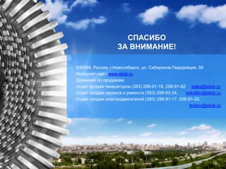 630088, Россия, г.Новосибирск, ул. Сибиряков-Гвардейцев, 56
Интернет-сайт: www.elsib.ru
Дирекция по продажам:
отдел продаж генераторов (383) 298-91-19, 298-91-82 sales@elsib.ru
отдел продаж сервиса и ремонта (383) 298-93-34, svkolbin@elsib.ru
отдел продаж электродвигателей (383) 298-91-17, 298-91-20,
boikov@elsib.ru
СПАСИБО
ЗА ВНИМАНИЕ!
18
 