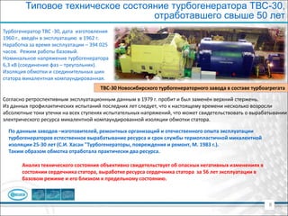 8
ТВС-30 Новосибирского турбогенераторного завода в составе турбоагрегата
Турбогенератор ТВС -30, дата изготовления
1960 г., введён в эксплуатацию в 1962 г.
Наработка за время эксплуатации – 394 025
часов. Режим работы базовый.
Номинальное напряжение турбогенератора
6,3 кВ (соединение фаз – треугольник).
Изоляция обмотки и соединительных шин
статора микалентная компаундированная.
Типовое техническое состояние турбогенератора ТВС-30,
отработавшего свыше 50 лет
По данным заводов –изготовителей, ремонтных организаций и отечественного опыта эксплуатации
турбогенераторов естественное вырабатывание ресурса и срок службы термопластичной микалентной
изоляции 25-30 лет (С.И. Хасан "Турбогенераторы, повреждения и ремонт, М. 1983 г.).
Таким образом обмотка отработала практически два ресурса.
Согласно ретроспективным эксплуатационным данным в 1979 г. пробит и был заменён верхний стержень.
Из данных профилактических испытаний последних лет следует, что к настоящему времени несколько возросли
абсолютные токи утечки на всех ступенях испытательных напряжений, что может свидетельствовать о вырабатывании
электрического ресурса микалентной компаундированной изоляции обмотки статора.
Анализ технического состояния объективно свидетельствует об опасных негативных изменениях в
состоянии сердечника статора, выработке ресурса сердечника статора за 56 лет эксплуатации в
базовом режиме и его близком к предельному состоянию.
 