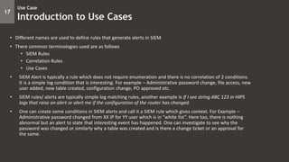 17
Use Case
Introduction to Use Cases
• Different names are used to define rules that generate alerts in SIEM
• There common terminologies used are as follows
• SIEM Rules
• Correlation Rules
• Use Cases
• SIEM Alert is typically a rule which does not require enumeration and there is no correlation of 2 conditions.
It is a simple log condition that is interesting. For example – Administrative password change, file access, new
user added, new table created, configuration change, PO approved etc.
• SIEM rules/ alerts are typically simple log matching rules, another example is If I see string ABC 123 in HIPS
logs that raise an alert or alert me if the configuration of the router has changed.
• One can create some conditions in SIEM alerts and call it a SIEM rule which gives context. For Example –
Administrative password changed from XX IP for YY user which is in “white list”. Here too, there is nothing
abnormal but an alert to state that interesting event has happened. One can investigate to see why the
password was changed or similarly why a table was created and is there a change ticket or an approval for
the same.
 