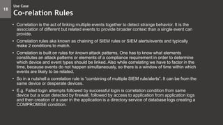 • Correlation is the act of linking multiple events together to detect strange behavior. It is the
association of different but related events to provide broader context than a single event can
provide.
• Correlation rules aka known as chaining of SIEM rules or SIEM alerts/events and typically
make 2 conditions to match.
• Correlation is built on rules for known attack patterns. One has to know what elements
constitutes an attack patterns or elements of a compliance requirement in order to determine
which device and event types should be linked. Also while correlating we have to factor in the
time, because events do not happen simultaneously, so there is a window of time within which
events are likely to be related.
• So in a nutshell a correlation rule is “combining of multiple SIEM rule/alerts”. It can be from the
same device or desperate devices.
• E.g. Failed login attempts followed by successful login is correlation condition from same
device but a scan detected by firewall, followed by access to application from application logs
and then creation of a user in the application is a directory service of database logs creating a
COMPROMISE condition.
18
Use Case
Co-relation Rules
 