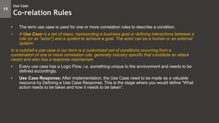 • The term use case is used for one or more correlation rules to describe a condition.
• A Use Case is a set of steps, representing a business goal or defining interactions between a
role (or an "actor") and a system to achieve a goal. The actor can be a human or an external
system.
In a nutshell a use case in our term is a customized set of conditions occurring from a
combination of one or more correlation rule, generally industry specific that constitute an attack
vector and also has a response mechanism.
• Every use case has a Logic Flow, i.e. something unique to the environment and needs to be
defined accordingly.
• Use Case Response: After implementation, the Use Case need to be made as a valuable
resource by Defining a Use Case Response. This is the stage where you would define “What
action needs to be taken and how it needs to be taken”.
19
Use Case
Co-relation Rules
 