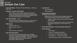 • Use Case Name - Privilege Activity Monitoring – Windows
and Linux
• Category: Access Control (AC)
• Limit facility and information access to authorized
users, processes acting on behalf of authorized users,
or devices (including other information systems) and to
the authorized activities and transactions.
• Use Case Number: 1 and 2
• Accounts having Privileged access, e.g. Admin, Sudo
should be monitored on activity performed by ID.
• References:
• ISO/IEC 27001 A.11
• SANS Top 20: CSC 16
• PCI
• Internal Policy Compliance
• Use Case Description:
• Accounts with administrator and/or root privileges
should be monitored and flagged if they are locked due
to multiple authentication failures. This could indicate
potentially malicious activity and alerted on,
accordingly. Generate report.
• Log Sources:
• Active Directory
• UNIX Systems
• Sample Rule Description:
Privileged Role Violations:
• Identify IDs not in Security Administration group that
have made changes to user IDs and AD groups
• Create an active list with users within the Security
Admin group.
• Create a rule to fire when a user not on the active
list makes a change to a user ID and/or AD
groups.
• Event Name/Category - Use account got locked out
• Event Attribute
• - User Name
• - Source IP Address/Host Name
• - Destination IP Address/Host Name
• - Event Name // - Event Time Stamp
• - Log Source Event Code // Event description
20
Use Cases
Sample Use Case
 