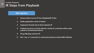 1. Extract attack source IP from Helpdesk/IR Ticket
2. Notify application owner of attack
3. Implement firewall rule to block attacker IP
4. If attack source is on local network, remote to a machine within same
subnet of unauthorized device
5. Ping offending machine IP
6. Run “arp –a” command on command prompt to extract MAC Address
26
Incident Response
IR Steps from Playbook
SQL Injection
 