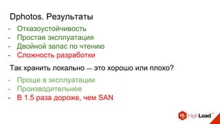 Dphotos. Результаты
- Отказоустойчивость
- Простая эксплуатация
- Двойной запас по чтению
- Сложность разработки
Так хранить локально — это хорошо или плохо?
- Проще в эксплуатации
- Производительнее
- В 1.5 раза дороже, чем SAN
 