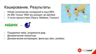 Кэширование. Результаты
- Hitrate (количество попаданий в кэш) 98%
- Из 80k только 1600 rps доходят до bphotos
- 3 точки присутствия (Прага, Майами, Гонконг)
+
- Поддержка webp, progressive jpeg
- Динамический resize/crop
- Динамические вотермарки, фильтры (blur, pixelize)
 