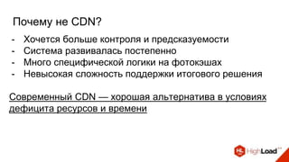 Почему не CDN?
- Хочется больше контроля и предсказуемости
- Система развивалась постепенно
- Много специфической логики на фотокэшах
- Невысокая сложность поддержки итогового решения
Современный CDN — хорошая альтернатива в условиях
дефицита ресурсов и времени
 