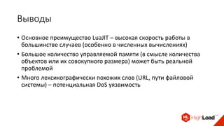 Выводы
• Основное преимущество LuaJIT – высокая скорость работы в
большинстве случаев (особенно в численных вычислениях)
• Большое количество управляемой памяти (в смысле количества
объектов или их совокупного размера) может быть реальной
проблемой
• Много лексикографически похожих слов (URL, пути файловой
системы) – потенциальная DoS уязвимость
 