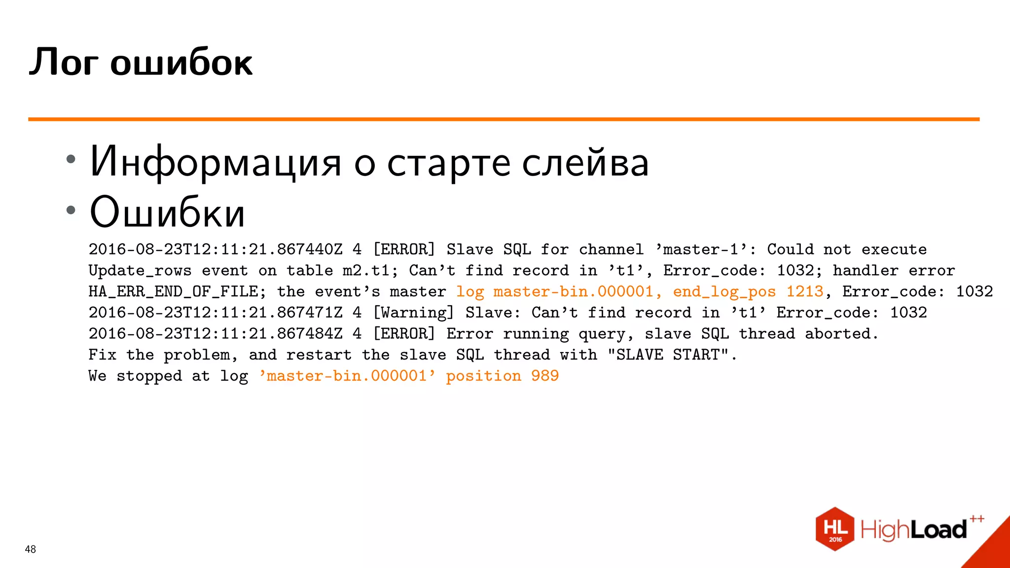 ∙ Информация о старте слейва
∙ Ошибки
2016-08-23T12:11:21.867440Z 4 [ERROR] Slave SQL for channel ’master-1’: Could not execute
Update_rows event on table m2.t1; Can’t find record in ’t1’, Error_code: 1032; handler error
HA_ERR_END_OF_FILE; the event’s master log master-bin.000001, end_log_pos 1213, Error_code: 1032
2016-08-23T12:11:21.867471Z 4 [Warning] Slave: Can’t find record in ’t1’ Error_code: 1032
2016-08-23T12:11:21.867484Z 4 [ERROR] Error running query, slave SQL thread aborted.
Fix the problem, and restart the slave SQL thread with "SLAVE START".
We stopped at log ’master-bin.000001’ position 989
Лог ошибок
48
 